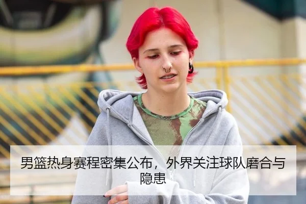 男篮热身赛程密集公布，外界关注球队磨合与隐患